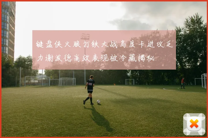 键盘侠火狼打铁大战乌度卡进攻乏力谢泼德高效表现被冷藏揭秘
