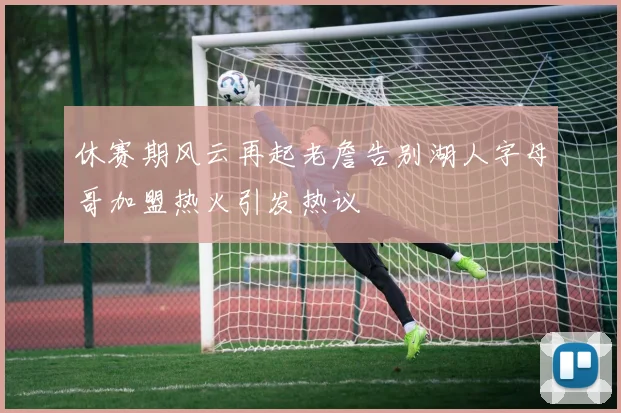 休赛期风云再起老詹告别湖人字母哥加盟热火引发热议