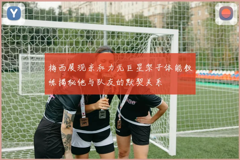 梅西展现亲和力无巨星架子体能教练揭秘他与队友的默契关系
