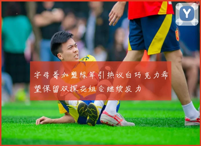 字母哥加盟绿军引热议白巧克力希望保留双探花组合继续发力