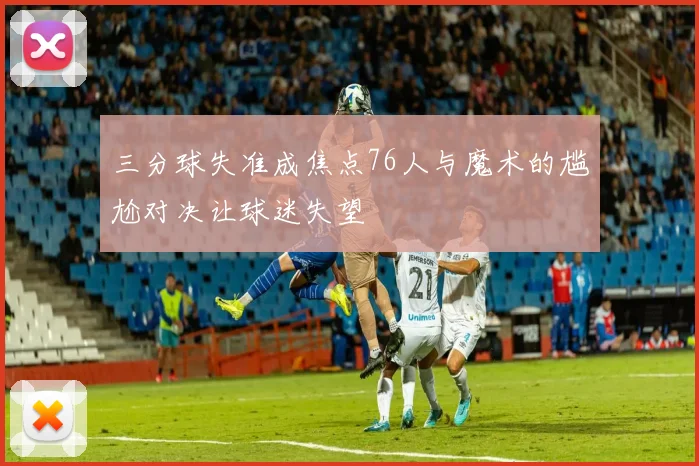 三分球失准成焦点76人与魔术的尴尬对决让球迷失望