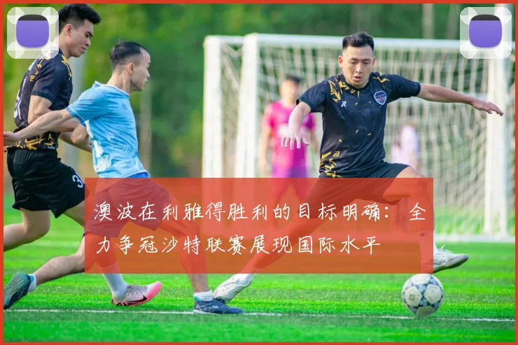 澳波在利雅得胜利的目标明确：全力争冠沙特联赛展现国际水平
