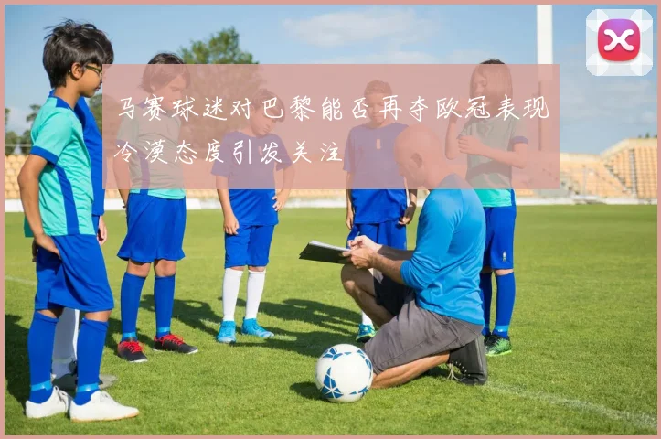 马赛球迷对巴黎能否再夺欧冠表现冷漠态度引发关注