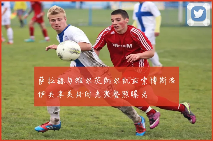 萨拉赫与维尔茨凯尔凯兹索博斯洛伊共享美好时光聚餐照曝光