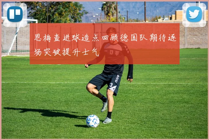 恩梅查进球造点回顾德国队期待逐场突破提升士气