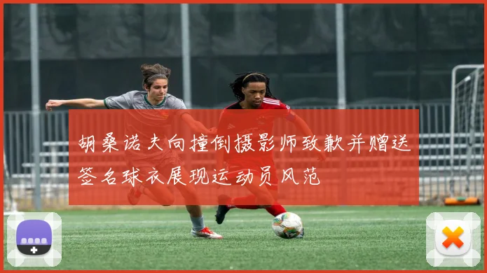 胡桑诺夫向撞倒摄影师致歉并赠送签名球衣展现运动员风范