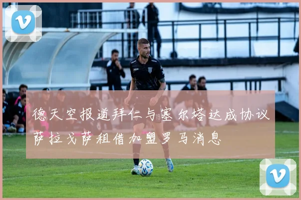 德天空报道拜仁与塞尔塔达成协议萨拉戈萨租借加盟罗马消息