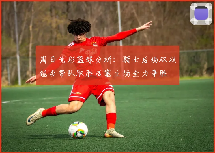 周日竞彩篮球分析：骑士后场双核能否带队取胜活塞主场全力争胜