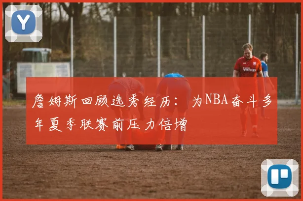 詹姆斯回顾选秀经历：为NBA奋斗多年夏季联赛前压力倍增