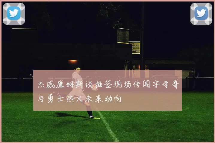 杰威廉姆斯谈抽签现场传闻字母哥与勇士热火未来动向