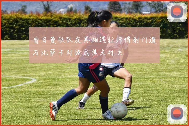 昔日曼联队友再相遇拉师傅射门遭万比萨卡封堵成焦点对决