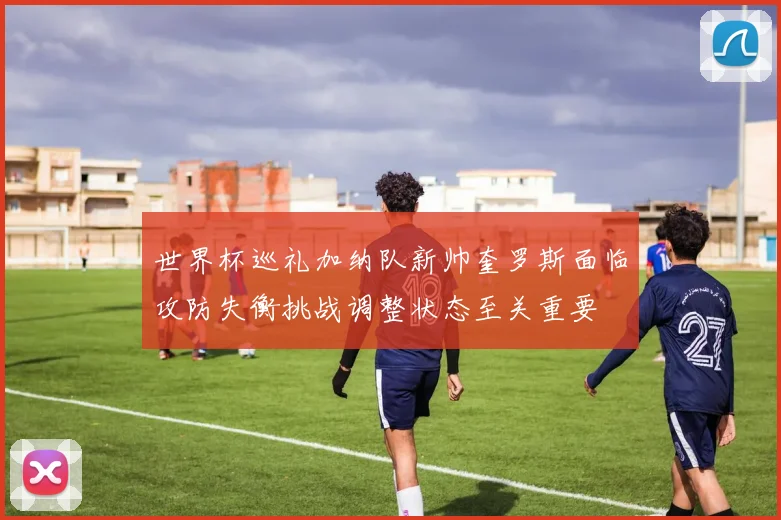 世界杯巡礼加纳队新帅奎罗斯面临攻防失衡挑战调整状态至关重要