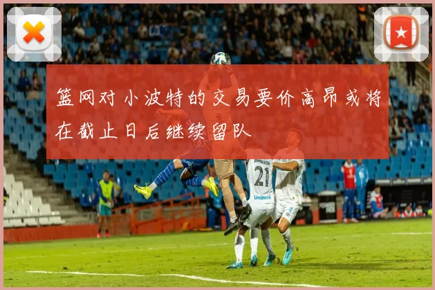 篮网对小波特的交易要价高昂或将在截止日后继续留队