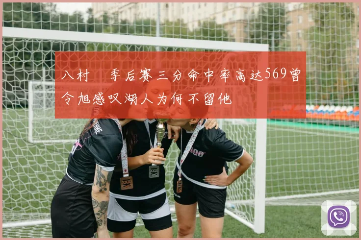 八村塁季后赛三分命中率高达569曾令旭感叹湖人为何不留他