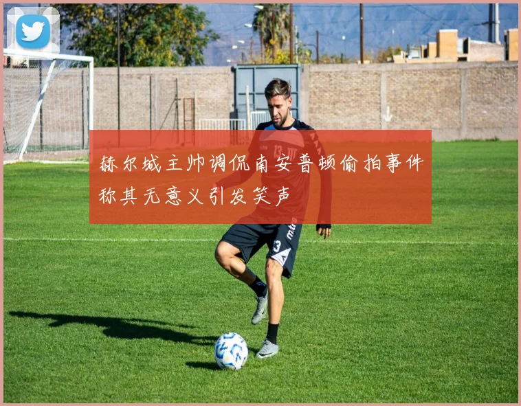 赫尔城主帅调侃南安普顿偷拍事件称其无意义引发笑声