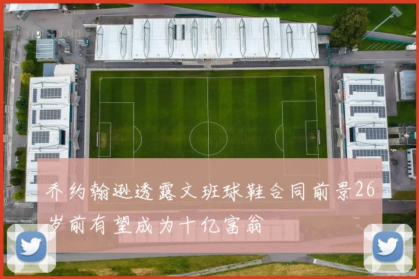 乔约翰逊透露文班球鞋合同前景26岁前有望成为十亿富翁