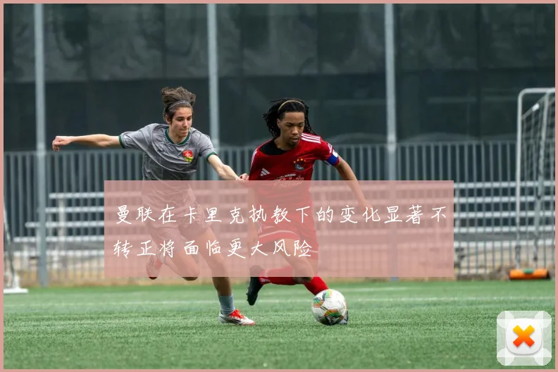 曼联在卡里克执教下的变化显著不转正将面临更大风险