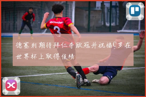 德塞利期待拜仁夺欧冠并祝福C罗在世界杯上取得佳绩