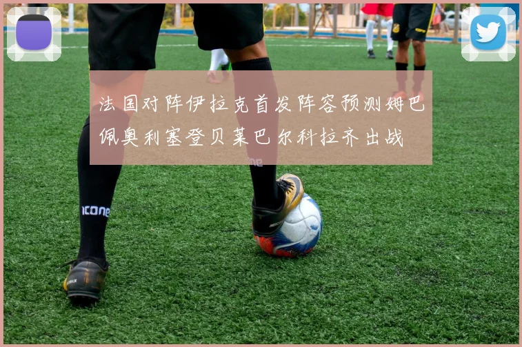法国对阵伊拉克首发阵容预测姆巴佩奥利塞登贝莱巴尔科拉齐出战