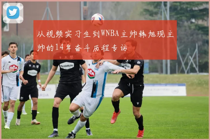 从视频实习生到WNBA主帅韩旭现主帅的14年奋斗历程专访