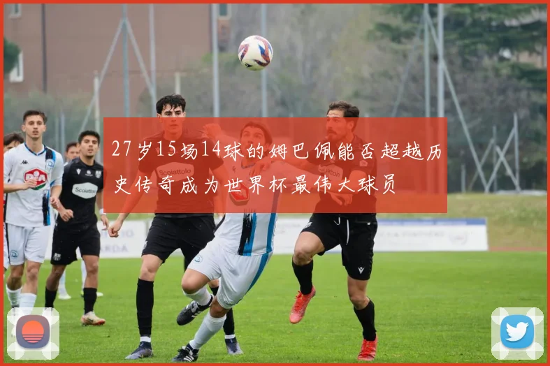 27岁15场14球的姆巴佩能否超越历史传奇成为世界杯最伟大球员