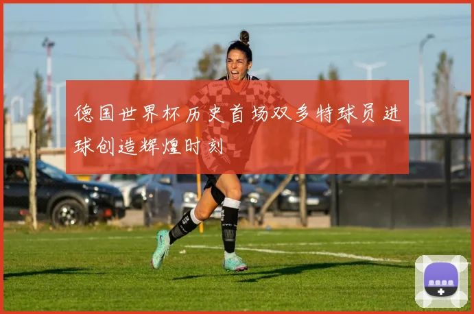 德国世界杯历史首场双多特球员进球创造辉煌时刻