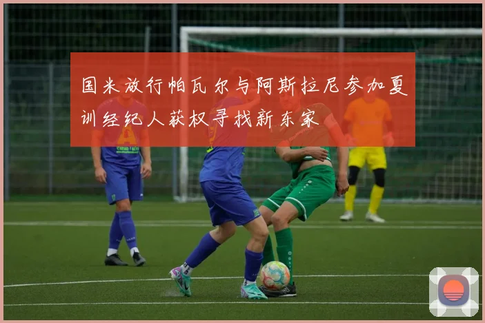 国米放行帕瓦尔与阿斯拉尼参加夏训经纪人获权寻找新东家